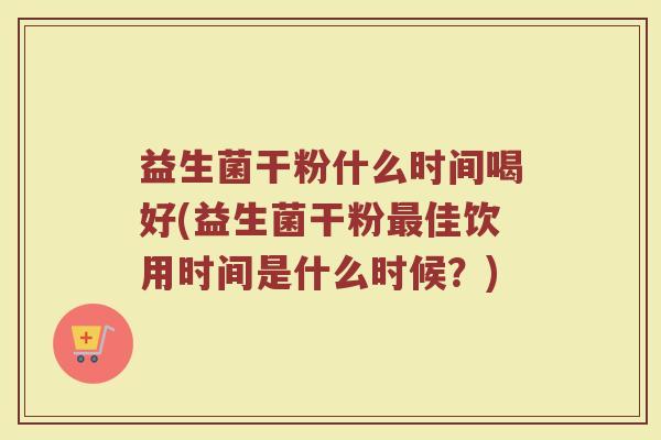 益生菌干粉什么时间喝好(益生菌干粉最佳饮用时间是什么时候？)