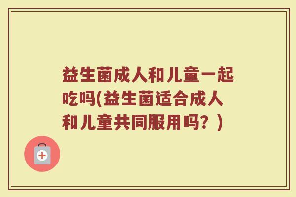 益生菌成人和儿童一起吃吗(益生菌适合成人和儿童共同服用吗？)