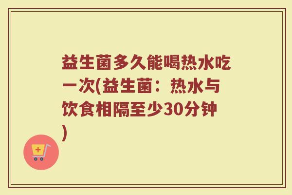 益生菌多久能喝热水吃一次(益生菌：热水与饮食相隔至少30分钟)