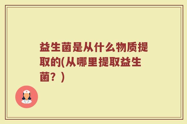 益生菌是从什么物质提取的(从哪里提取益生菌？)