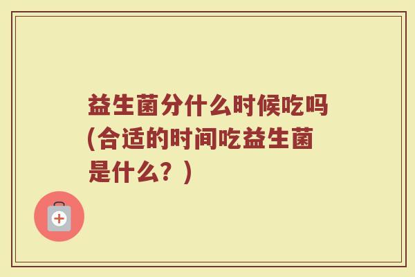 益生菌分什么时候吃吗(合适的时间吃益生菌是什么？)