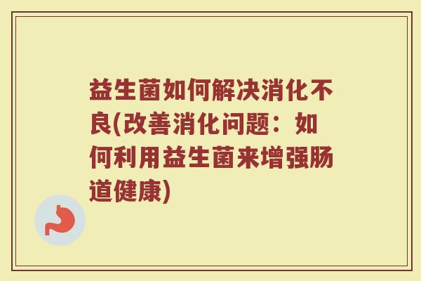 益生菌如何解决消化不良(改善消化问题：如何利用益生菌来增强肠道健康)