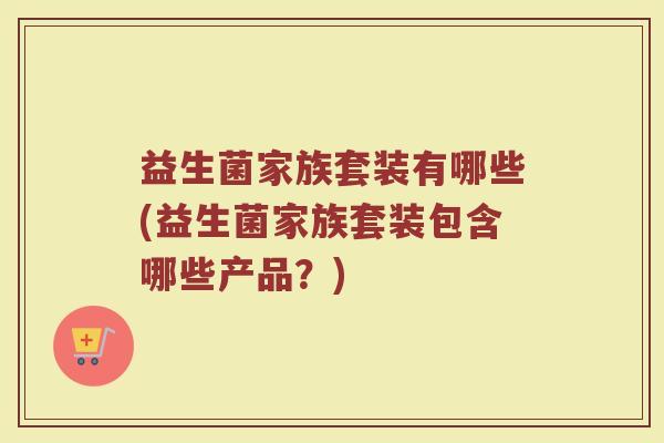 益生菌家族套装有哪些(益生菌家族套装包含哪些产品？)