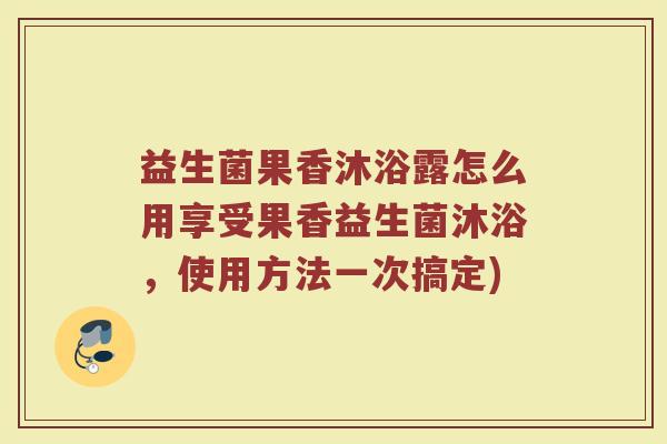 益生菌果香沐浴露怎么用享受果香益生菌沐浴,使用方法一次搞定)
