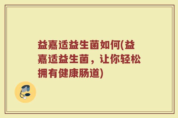 益嘉适益生菌如何(益嘉适益生菌，让你轻松拥有健康肠道)