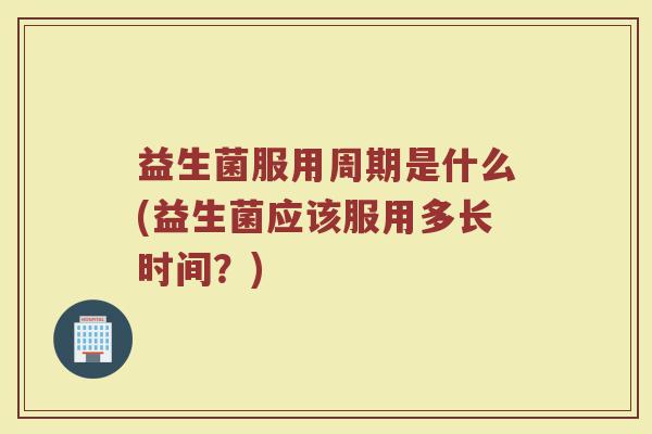 益生菌服用周期是什么(益生菌应该服用多长时间？)