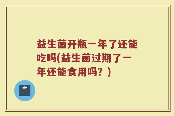 益生菌开瓶一年了还能吃吗(益生菌过期了一年还能食用吗？)