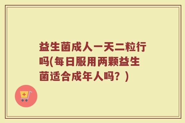 益生菌成人一天二粒行吗(每日服用两颗益生菌适合成年人吗？)