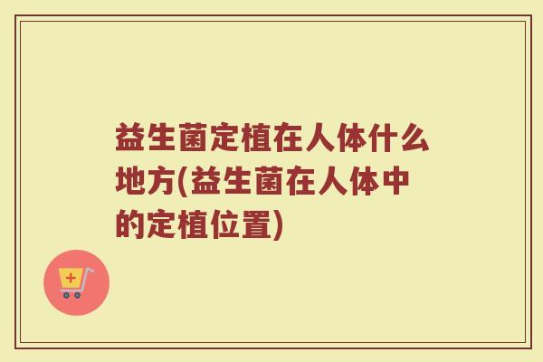 益生菌定植在人体什么地方(益生菌在人体中的定植位置)
