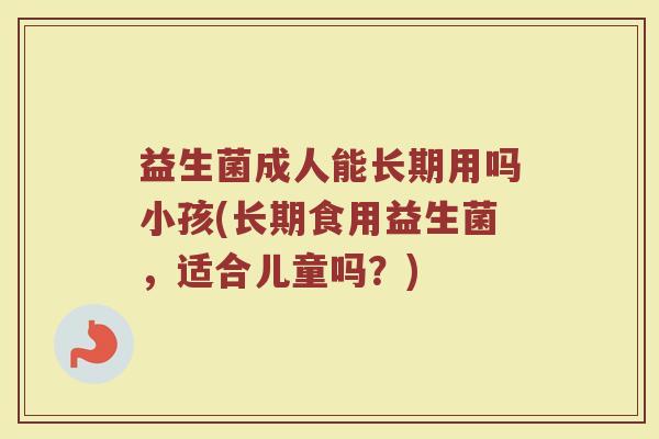 益生菌成人能长期用吗小孩(长期食用益生菌，适合儿童吗？)