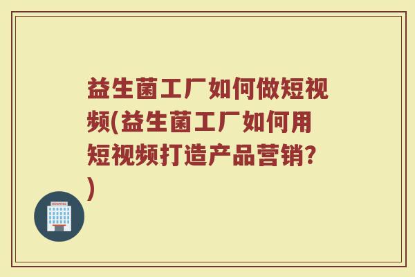 益生菌工厂如何做短视频(益生菌工厂如何用短视频打造产品营销？)