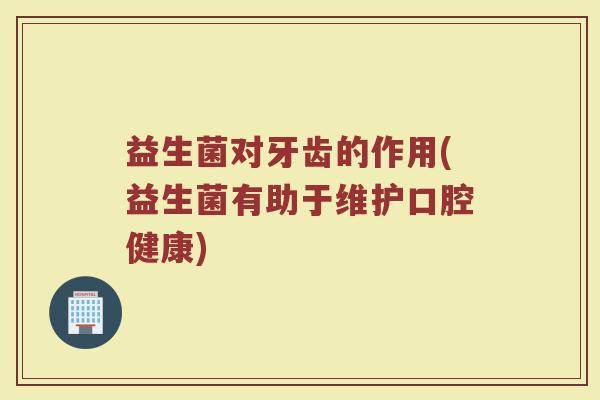 益生菌对牙齿的作用(益生菌有助于维护口腔健康) 益生菌对牙齿的作用(益生菌有助于维护口腔健康)
