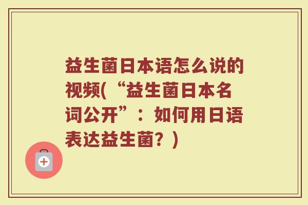 益生菌日本语怎么说的视频(“益生菌日本名词公开”：如何用日语表达益生菌？)