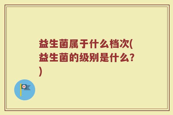益生菌属于什么档次(益生菌的级别是什么？)