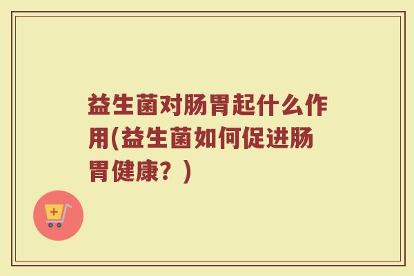 益生菌对肠胃起什么作用(益生菌如何促进肠胃健康?)