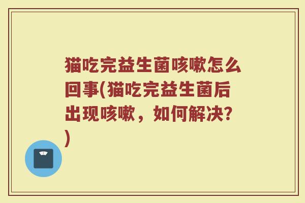 猫吃完益生菌咳嗽怎么回事(猫吃完益生菌后出现咳嗽，如何解决？)