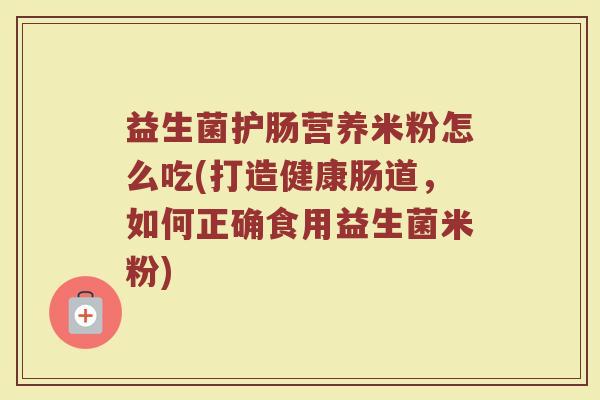 益生菌护肠营养米粉怎么吃(打造健康肠道，如何正确食用益生菌米粉)