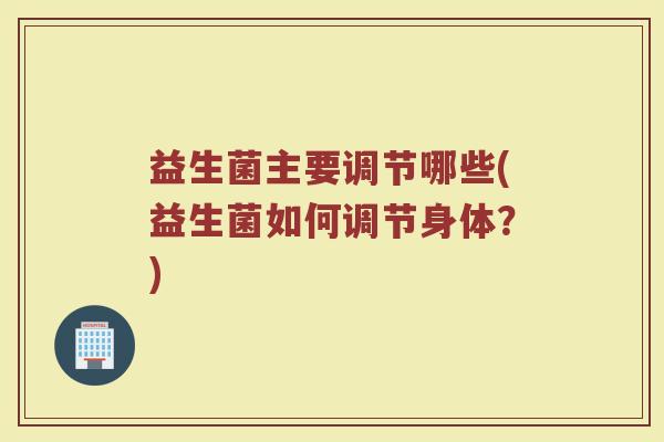 益生菌主要调节哪些(益生菌如何调节身体？)
