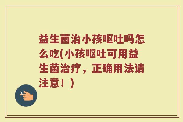 益生菌治小孩呕吐吗怎么吃(小孩呕吐可用益生菌治疗,正确用法请注意!)