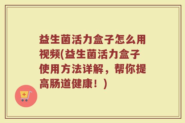 益生菌活力盒子怎么用视频(益生菌活力盒子使用方法详解，帮你提高肠道健康！)