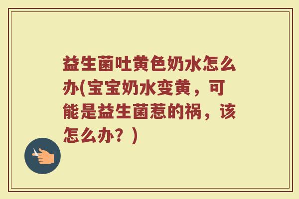 益生菌吐黄色奶水怎么办(宝宝奶水变黄，可能是益生菌惹的祸，该怎么办？)