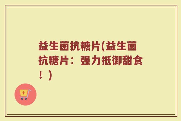 益生菌抗糖片(益生菌抗糖片:强力抵御甜食!) 益生菌抗糖片(益生菌抗糖片:强力抵御甜食!)