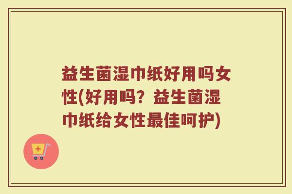 益生菌湿巾纸好用吗女性(好用吗？益生菌湿巾纸给女性最佳呵护)