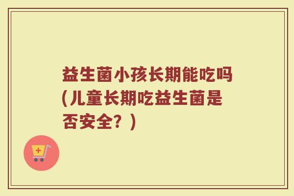 益生菌小孩长期能吃吗(儿童长期吃益生菌是否安全？)
