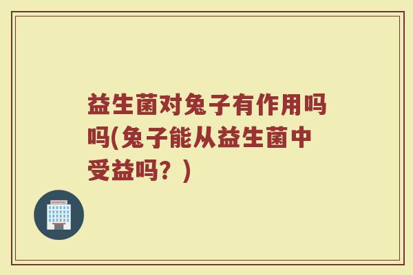 益生菌对兔子有作用吗吗(兔子能从益生菌中受益吗？)