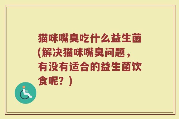 猫咪嘴臭吃什么益生菌(解决猫咪嘴臭问题，有没有适合的益生菌饮食呢？)