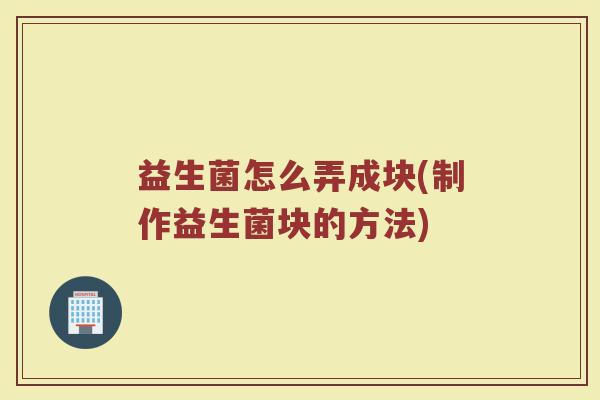 益生菌怎么弄成块(制作益生菌块的方法)