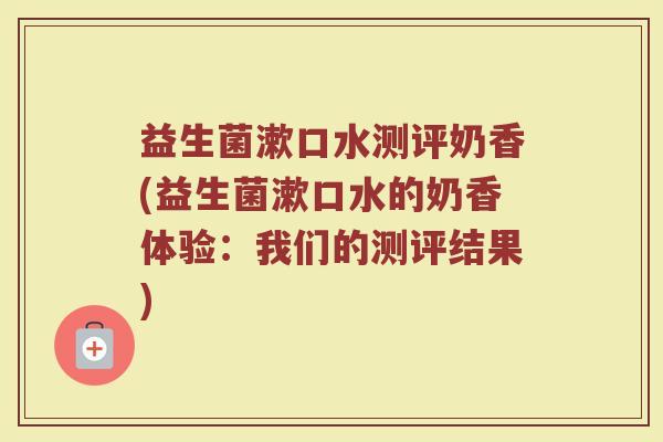 益生菌漱口水测评奶香(益生菌漱口水的奶香体验：我们的测评结果)