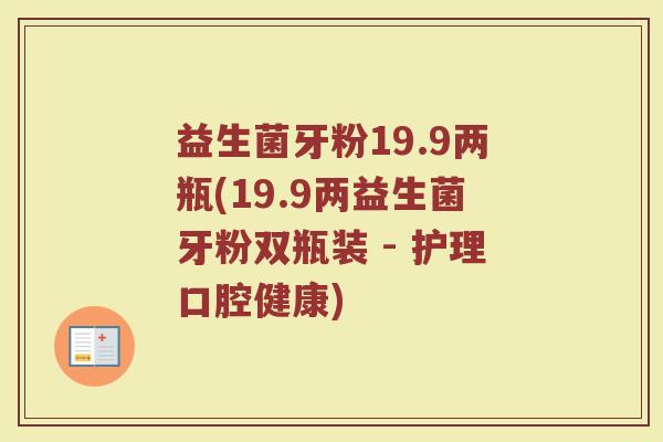 益生菌牙粉19.9两瓶(19.9两益生菌牙粉双瓶装 - 护理口腔健康) 益生菌牙粉19.9两瓶(19.9两益生菌牙粉双瓶装 - 护理口腔健康)