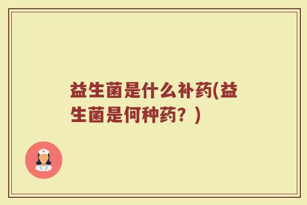 益生菌是什么补药(益生菌是何种药?) 益生菌是什么补药(益生菌是何种药?)