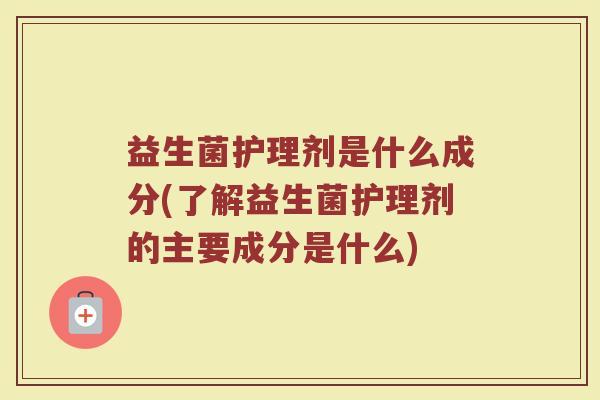 益生菌护理剂是什么成分(了解益生菌护理剂的主要成分是什么)