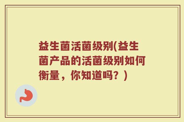 益生菌活菌级别(益生菌产品的活菌级别如何衡量，你知道吗？)