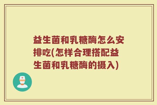 益生菌和乳糖酶怎么安排吃(怎样合理搭配益生菌和乳糖酶的摄入)