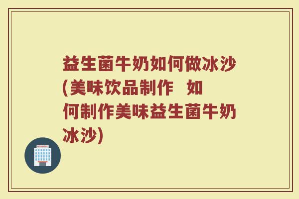 益生菌牛奶如何做冰沙(美味饮品制作  如何制作美味益生菌牛奶冰沙)