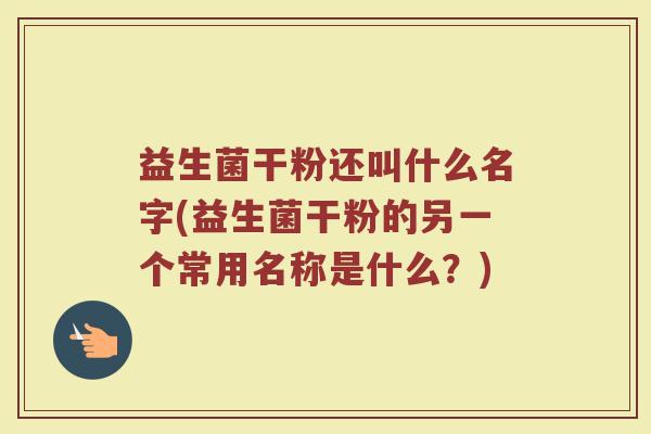 益生菌干粉还叫什么名字(益生菌干粉的另一个常用名称是什么？)