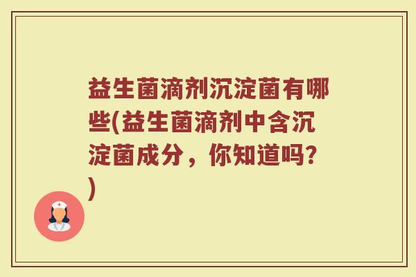益生菌滴剂沉淀菌有哪些(益生菌滴剂中含沉淀菌成分，你知道吗？)