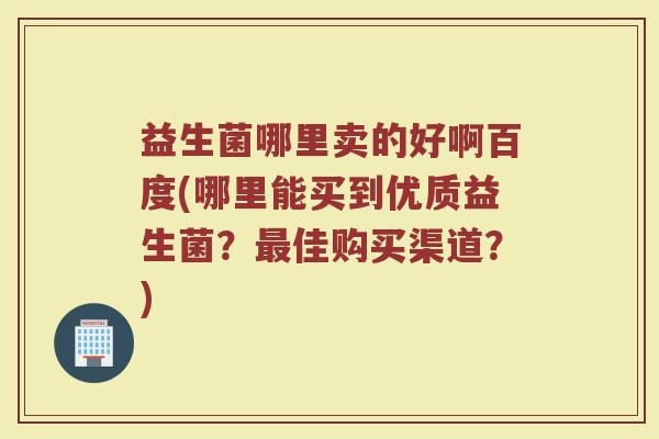 益生菌哪里卖的好啊百度(哪里能买到优质益生菌？最佳购买渠道？)