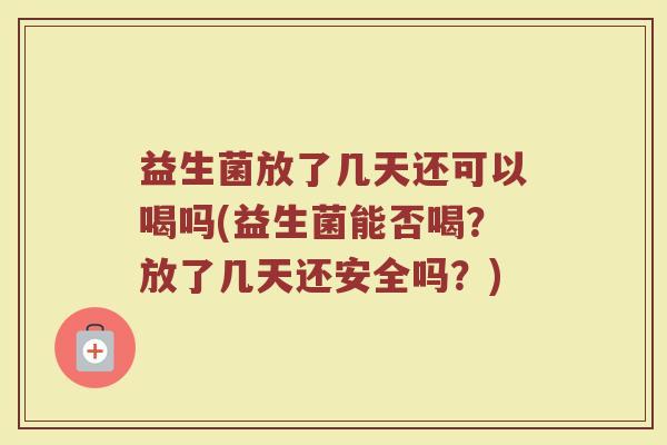 益生菌放了几天还可以喝吗(益生菌能否喝？放了几天还安全吗？)
