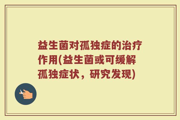 益生菌对孤独症的治疗作用(益生菌或可缓解孤独症状，研究发现)