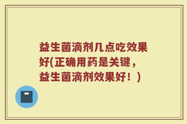 益生菌滴剂几点吃效果好(正确用药是关键，益生菌滴剂效果好！)