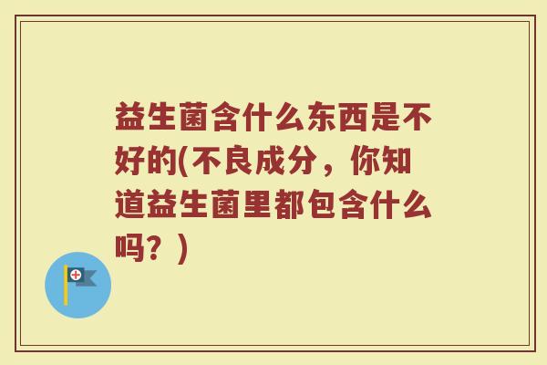 益生菌含什么东西是不好的(不良成分，你知道益生菌里都包含什么吗？)