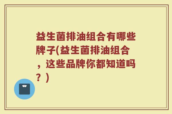 益生菌排油组合有哪些牌子(益生菌排油组合，这些品牌你都知道吗？)