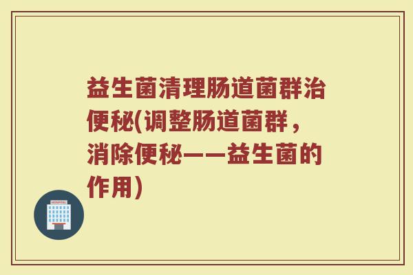 益生菌清理肠道菌群治便秘(调整肠道菌群，消除便秘——益生菌的作用)