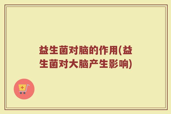 益生菌对脑的作用(益生菌对大脑产生影响)