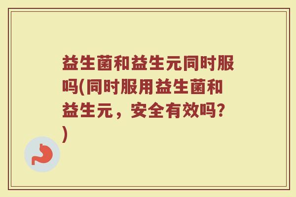 益生菌和益生元同时服吗(同时服用益生菌和益生元，安全有效吗？)