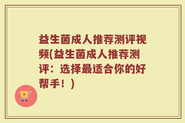 益生菌成人推荐测评视频(益生菌成人推荐测评：选择最适合你的好帮手！)